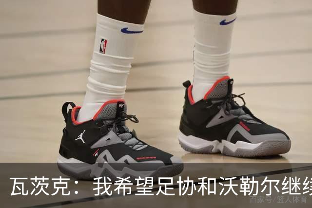 瓦茨克：我希望足协和沃勒尔继续合作，他和克洛普可以配合得很好