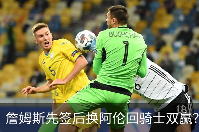 詹姆斯先签后换阿伦回骑士双赢？LBJ给骑士韧性&湖人得优质中锋