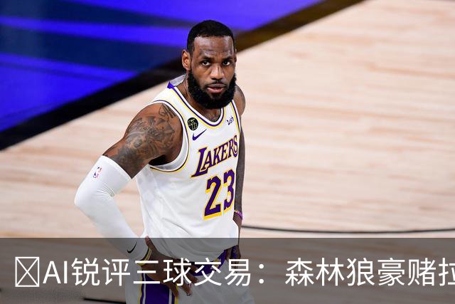 🤖AI锐评三球交易：森林狼豪赌拉梅洛得分B 黄蜂高位套现获评A-
